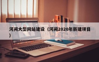 沧县河间大型网站建设（河间2020年新建项目）