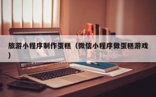 沧县旅游小程序制作蛋糕（微信小程序做蛋糕游戏）